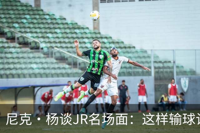 尼克·杨谈JR名场面：这样输球让系列赛直接结束 老詹完全泄气了