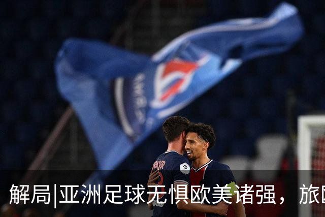 解局|亚洲足球无惧欧美诸强，旅欧归化铁桶阵，各有各的崛起路